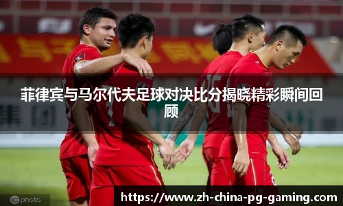 菲律宾与马尔代夫足球对决比分揭晓精彩瞬间回顾